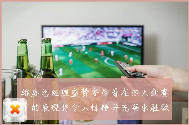 雄鹿总经理盛赞字母哥在热火新赛季的表现将令人惊艳并充满求胜欲