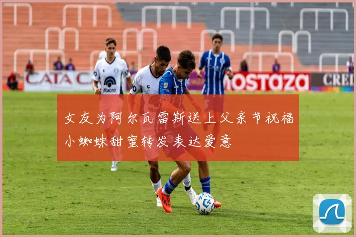 女友为阿尔瓦雷斯送上父亲节祝福小蜘蛛甜蜜转发表达爱意